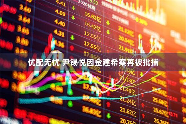 优配无忧 尹锡悦因金建希案再被批捕
