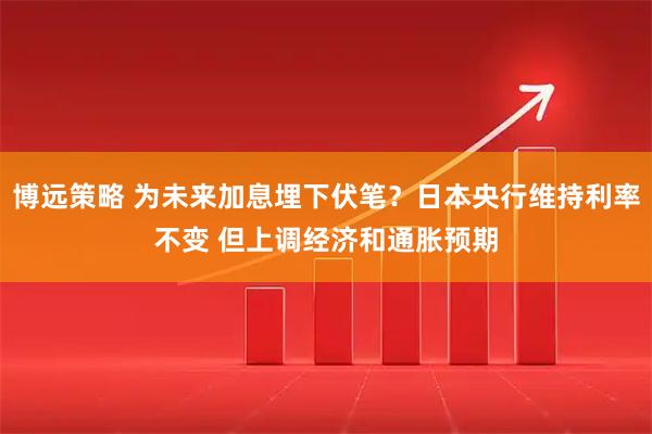 博远策略 为未来加息埋下伏笔？日本央行维持利率不变 但上调经济和通胀预期