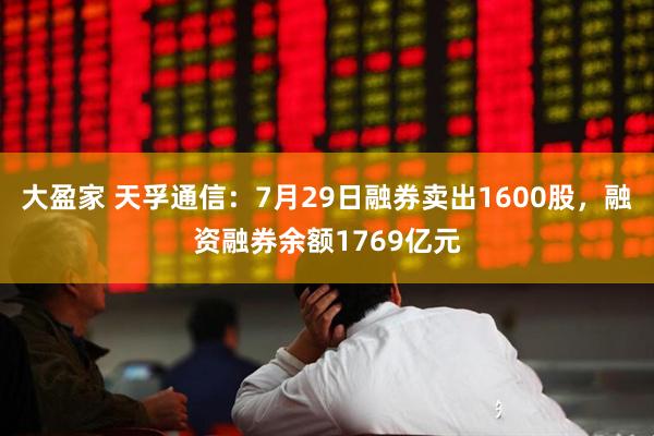 大盈家 天孚通信：7月29日融券卖出1600股，融资融券余额1769亿元