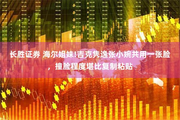 长胜证券 海尔姐妹!吉克隽逸张小婉共用一张脸，撞脸程度堪比复制粘贴