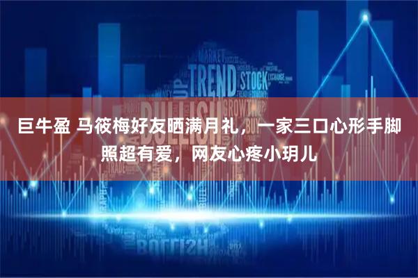 巨牛盈 马筱梅好友晒满月礼，一家三口心形手脚照超有爱，网友心疼小玥儿