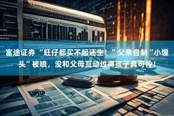 富途证券 “旺仔都买不起还生！”父亲自制“小馒头”被喷，没和父母互动过得孩子真可怜！