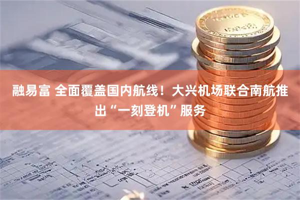 融易富 全面覆盖国内航线！大兴机场联合南航推出“一刻登机”服务