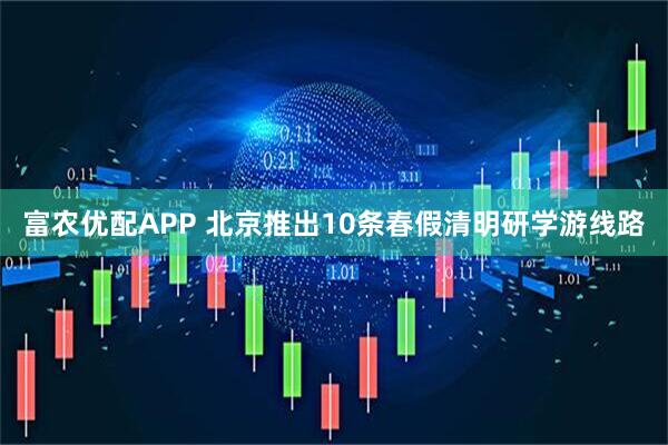 富农优配APP 北京推出10条春假清明研学游线路