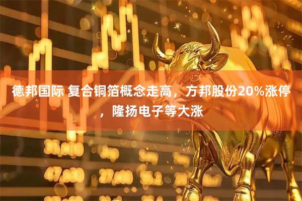 德邦国际 复合铜箔概念走高，方邦股份20%涨停，隆扬电子等大涨