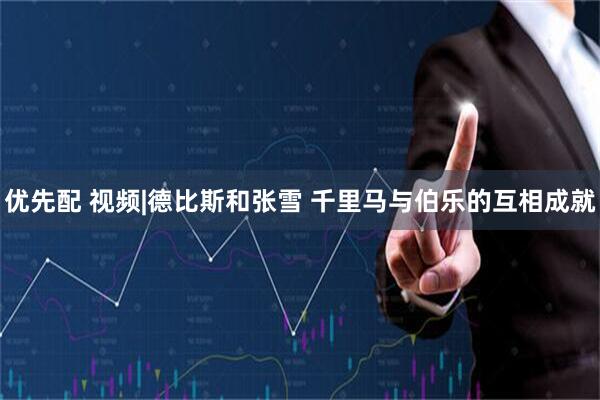 优先配 视频|德比斯和张雪 千里马与伯乐的互相成就