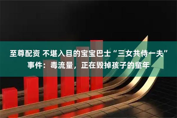 至尊配资 不堪入目的宝宝巴士“三女共侍一夫”事件：毒流量，正在毁掉孩子的童年