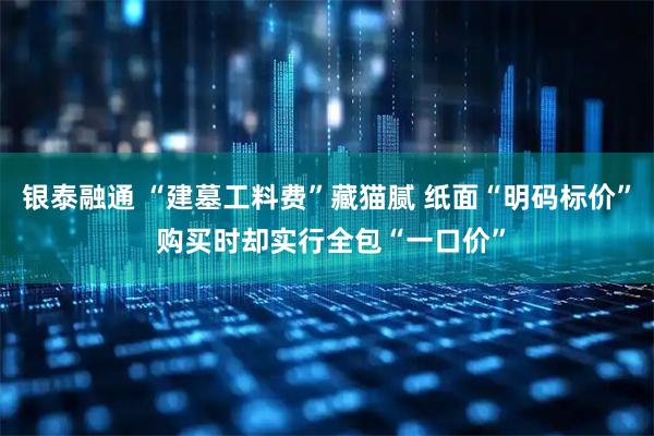银泰融通 “建墓工料费”藏猫腻 纸面“明码标价” 购买时却实行全包“一口价”