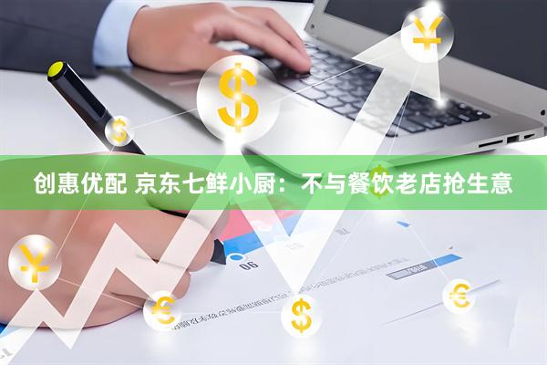 创惠优配 京东七鲜小厨：不与餐饮老店抢生意