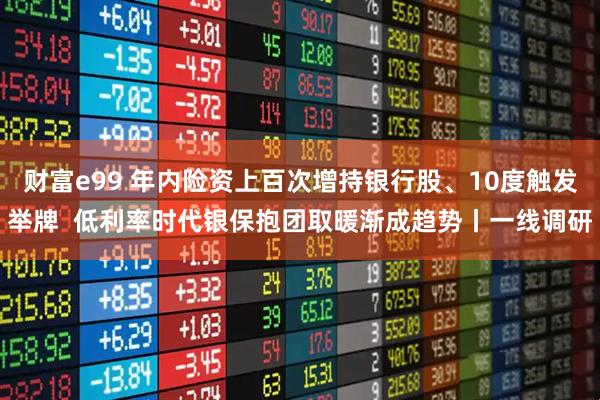 财富e99 年内险资上百次增持银行股、10度触发举牌  低利率时代银保抱团取暖渐成趋势丨一线调研
