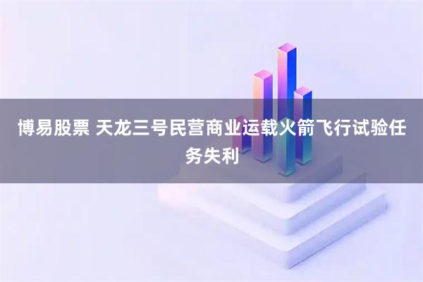 博易股票 天龙三号民营商业运载火箭飞行试验任务失利