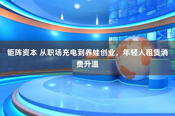 钜阵资本 从职场充电到养娃创业，年轻人租赁消费升温