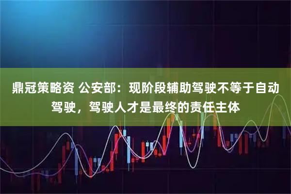 鼎冠策略资 公安部：现阶段辅助驾驶不等于自动驾驶，驾驶人才是最终的责任主体