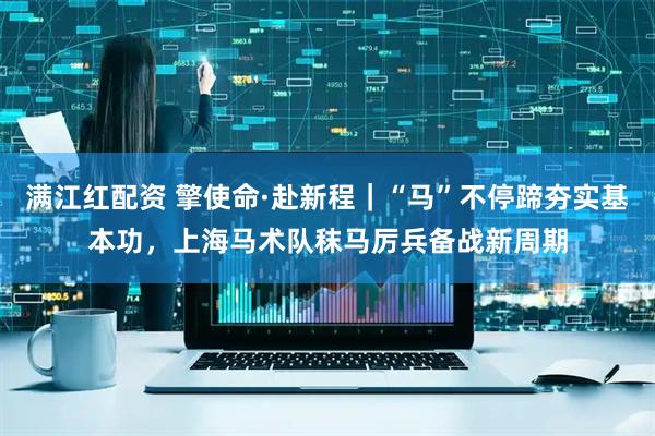满江红配资 擎使命·赴新程｜“马”不停蹄夯实基本功，上海马术队秣马厉兵备战新周期