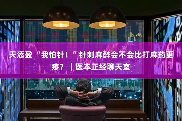 天添盈 “我怕针！”针刺麻醉会不会比打麻药更疼？｜医本正经聊天室