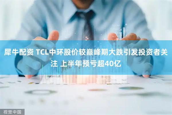 犀牛配资 TCL中环股价较巅峰期大跌引发投资者关注 上半年预亏超40亿