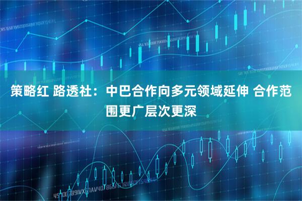 策略红 路透社：中巴合作向多元领域延伸 合作范围更广层次更深