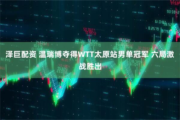 泽巨配资 温瑞博夺得WTT太原站男单冠军 六局激战胜出