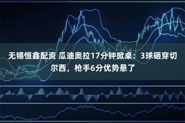 无锡恒鑫配资 瓜迪奥拉17分钟掀桌：3球砸穿切尔西，枪手6分优势悬了