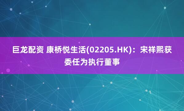 巨龙配资 康桥悦生活(02205.HK)：宋祥熙获委任为执行董事