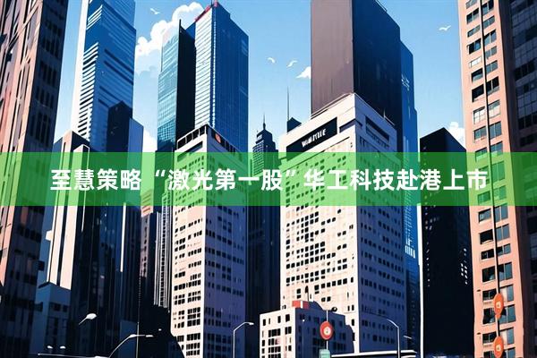 至慧策略 “激光第一股”华工科技赴港上市