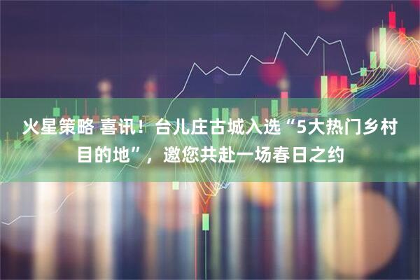 火星策略 喜讯！台儿庄古城入选“5大热门乡村目的地”，邀您共赴一场春日之约