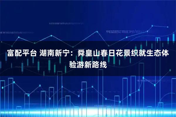 富配平台 湖南新宁：舜皇山春日花景织就生态体验游新路线